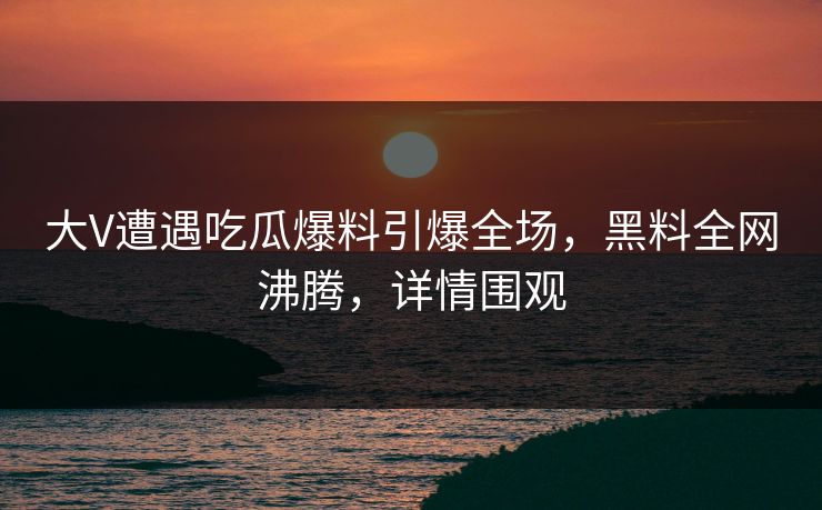 大V遭遇吃瓜爆料引爆全场，黑料全网沸腾，详情围观