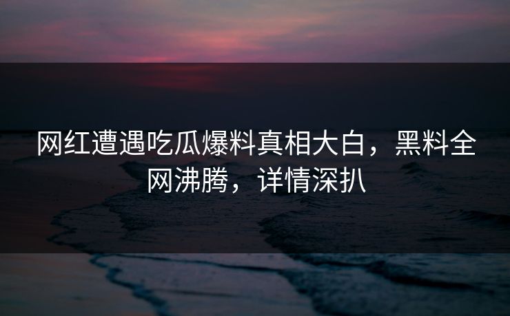 网红遭遇吃瓜爆料真相大白，黑料全网沸腾，详情深扒  第1张
