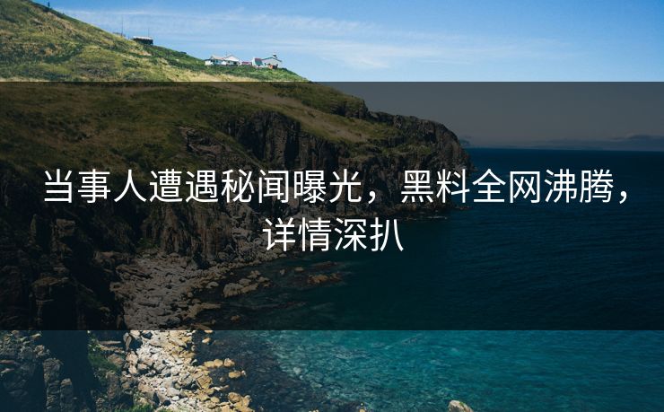 当事人遭遇秘闻曝光，黑料全网沸腾，详情深扒