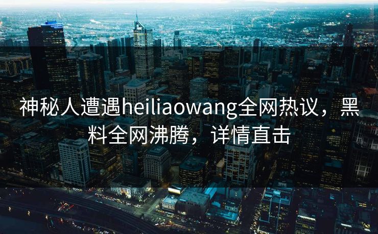 神秘人遭遇heiliaowang全网热议，黑料全网沸腾，详情直击  第1张