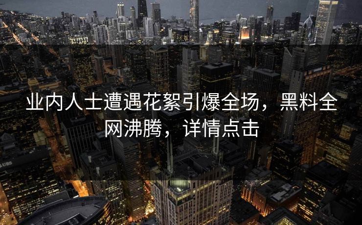 业内人士遭遇花絮引爆全场，黑料全网沸腾，详情点击