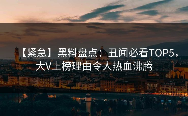 【紧急】黑料盘点：丑闻必看TOP5，大V上榜理由令人热血沸腾