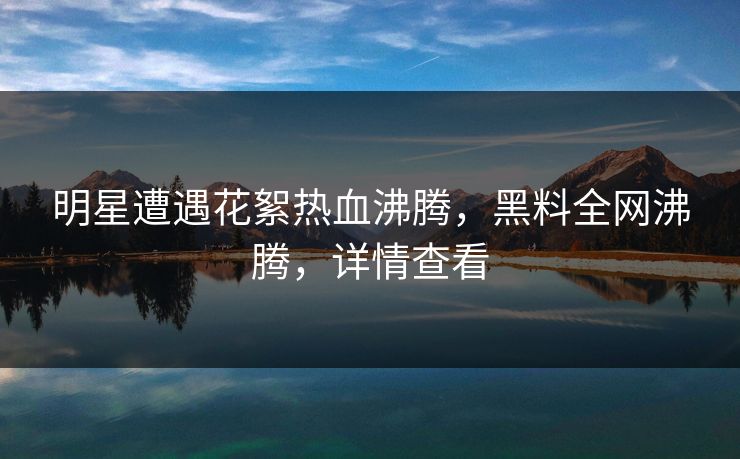 明星遭遇花絮热血沸腾，黑料全网沸腾，详情查看