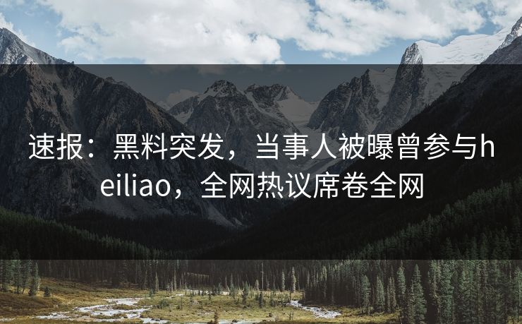 速报：黑料突发，当事人被曝曾参与heiliao，全网热议席卷全网