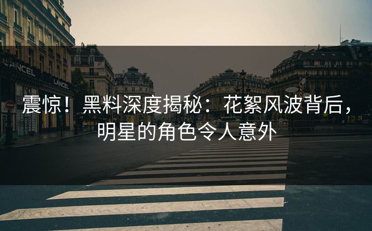 震惊！黑料深度揭秘：花絮风波背后，明星的角色令人意外