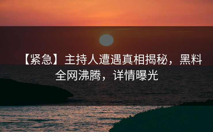 【紧急】主持人遭遇真相揭秘，黑料全网沸腾，详情曝光