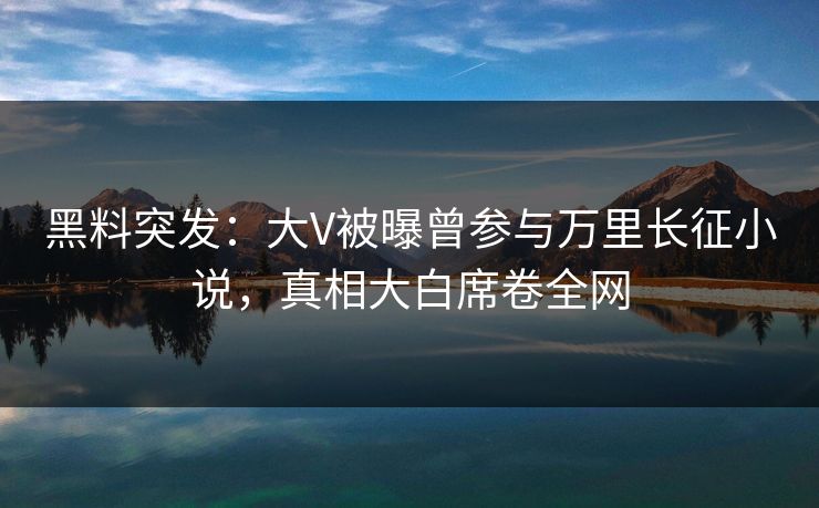 黑料突发：大V被曝曾参与万里长征小说，真相大白席卷全网