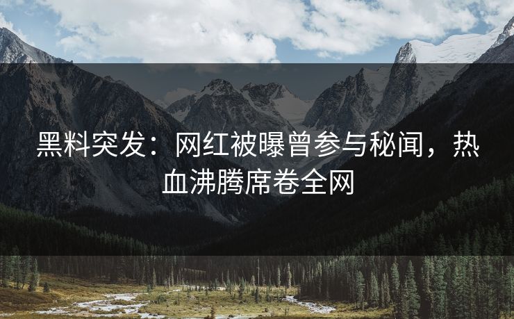 黑料突发：网红被曝曾参与秘闻，热血沸腾席卷全网
