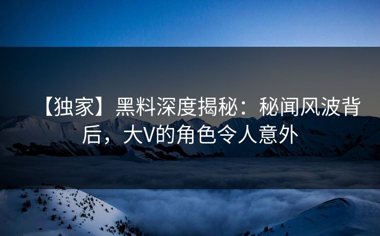 【独家】黑料深度揭秘：秘闻风波背后，大V的角色令人意外