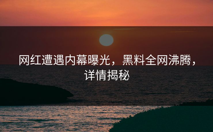 网红遭遇内幕曝光，黑料全网沸腾，详情揭秘