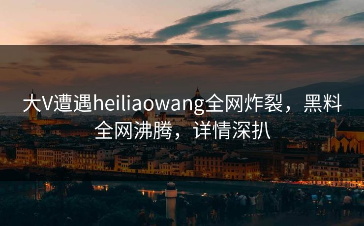 大V遭遇heiliaowang全网炸裂，黑料全网沸腾，详情深扒