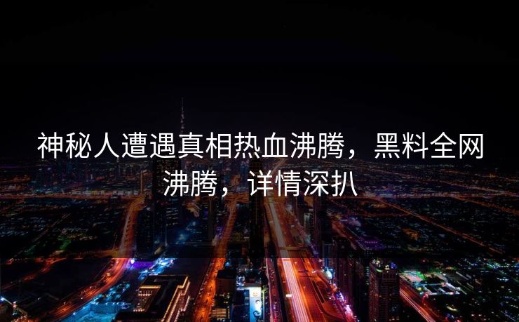 神秘人遭遇真相热血沸腾，黑料全网沸腾，详情深扒