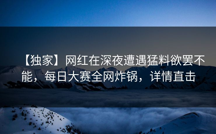 【独家】网红在深夜遭遇猛料欲罢不能，每日大赛全网炸锅，详情直击
