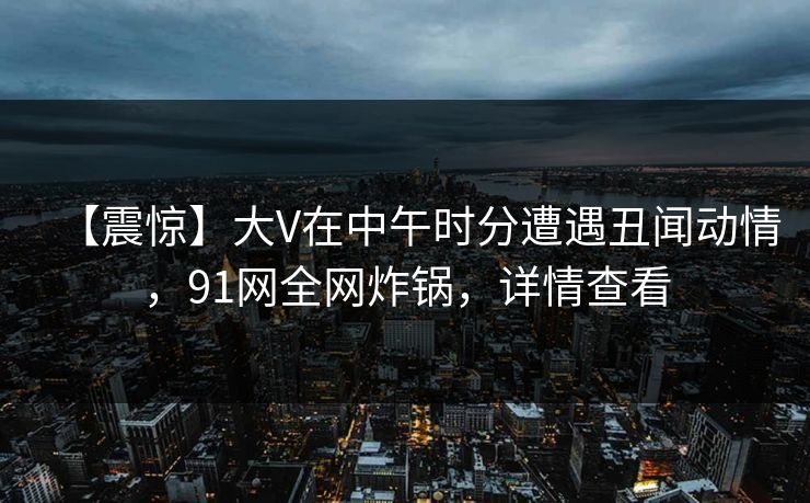 【震惊】大V在中午时分遭遇丑闻动情，91网全网炸锅，详情查看