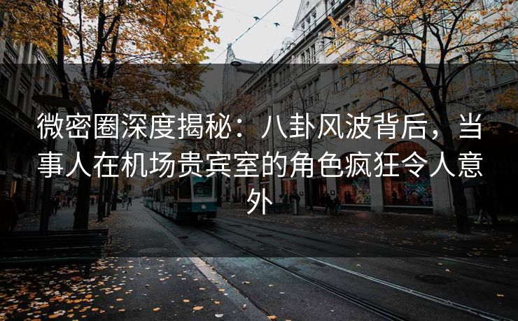 微密圈深度揭秘：八卦风波背后，当事人在机场贵宾室的角色疯狂令人意外