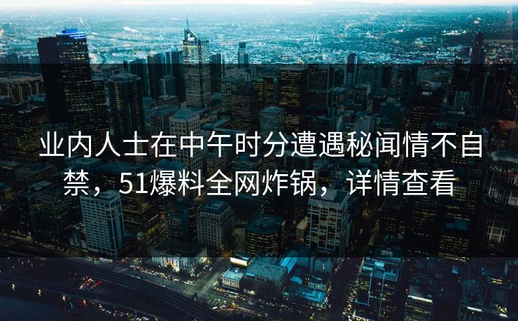 业内人士在中午时分遭遇秘闻情不自禁，51爆料全网炸锅，详情查看