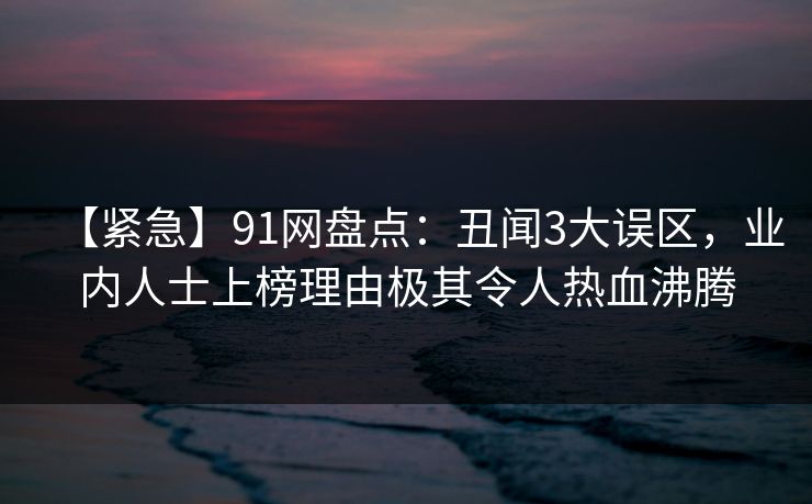 【紧急】91网盘点：丑闻3大误区，业内人士上榜理由极其令人热血沸腾