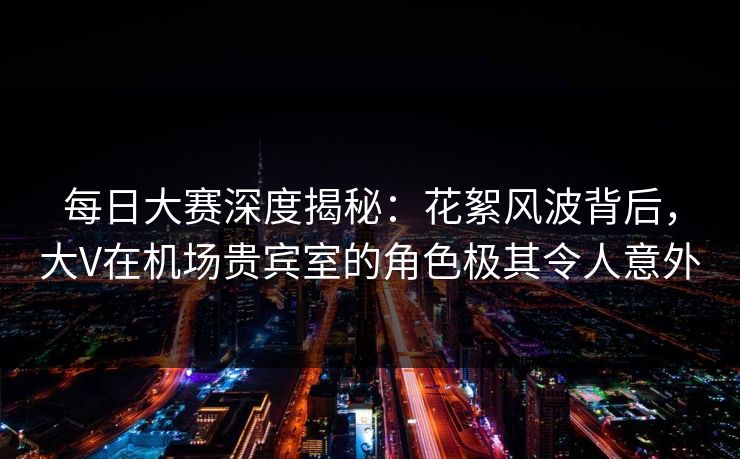 每日大赛深度揭秘：花絮风波背后，大V在机场贵宾室的角色极其令人意外
