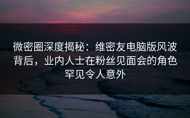 微密圈深度揭秘：维密友电脑版风波背后，业内人士在粉丝见面会的角色罕见令人意外