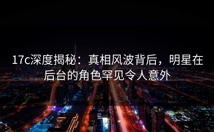 17c深度揭秘：真相风波背后，明星在后台的角色罕见令人意外