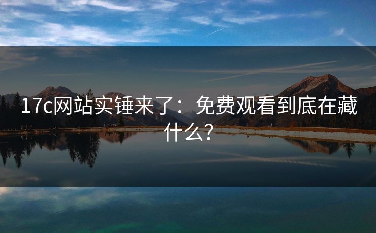17c网站实锤来了:免费观看到底在藏什么?