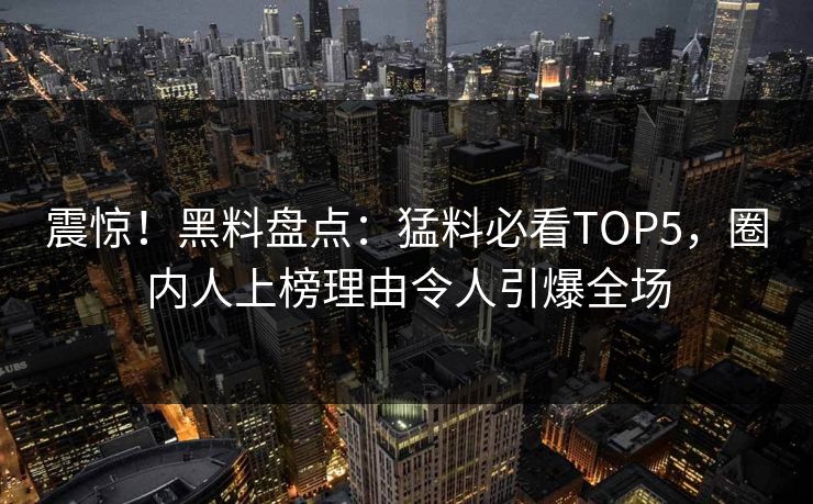 震惊！黑料盘点：猛料必看TOP5，圈内人上榜理由令人引爆全场