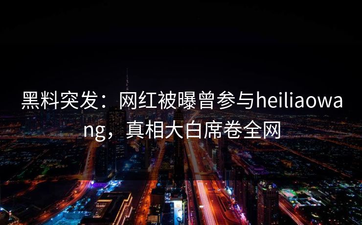 黑料突发：网红被曝曾参与heiliaowang，真相大白席卷全网