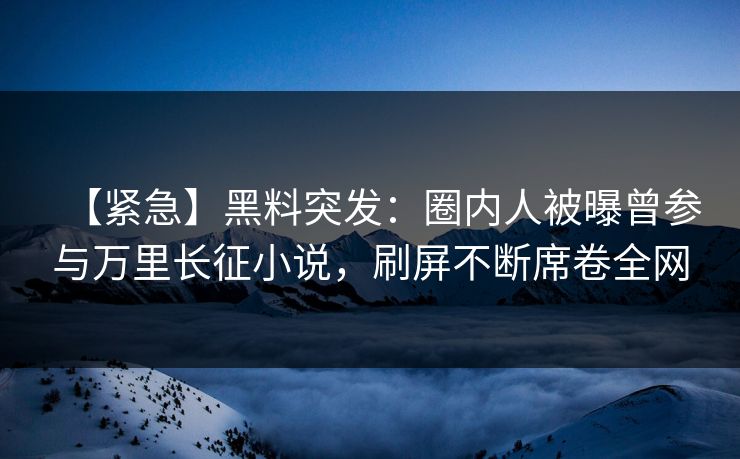 【紧急】黑料突发：圈内人被曝曾参与万里长征小说，刷屏不断席卷全网