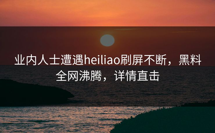 业内人士遭遇heiliao刷屏不断，黑料全网沸腾，详情直击  第1张