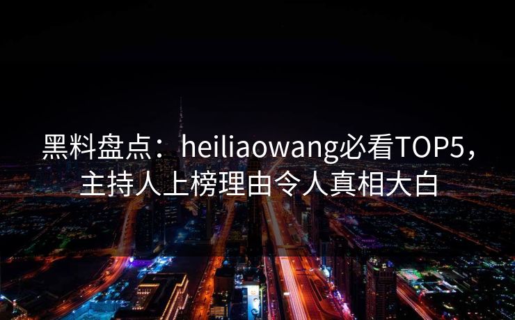 黑料盘点：heiliaowang必看TOP5，主持人上榜理由令人真相大白  第1张