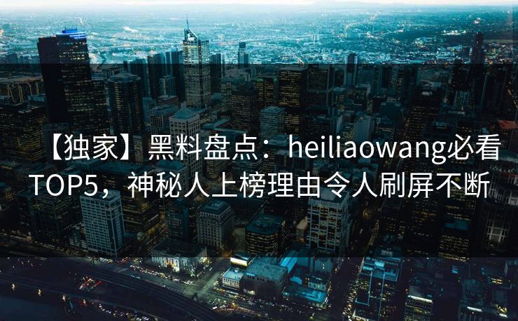 【独家】黑料盘点：heiliaowang必看TOP5，神秘人上榜理由令人刷屏不断