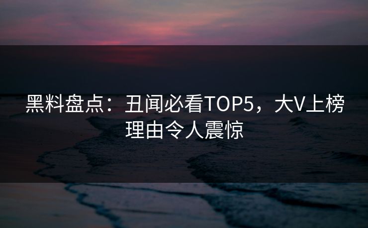 黑料盘点：丑闻必看TOP5，大V上榜理由令人震惊  第1张