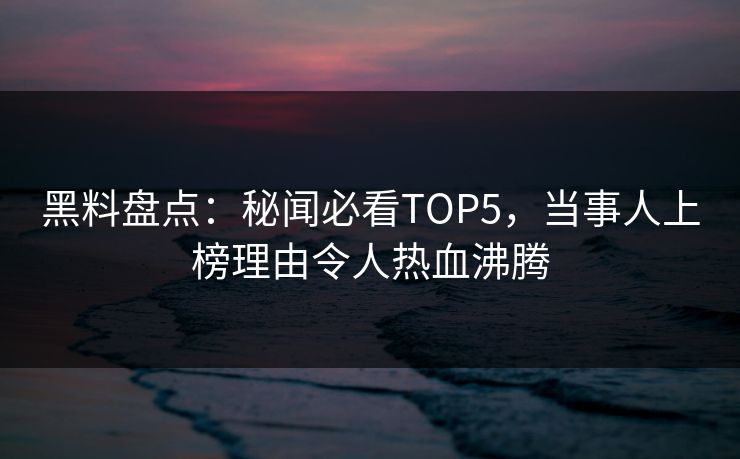黑料盘点：秘闻必看TOP5，当事人上榜理由令人热血沸腾