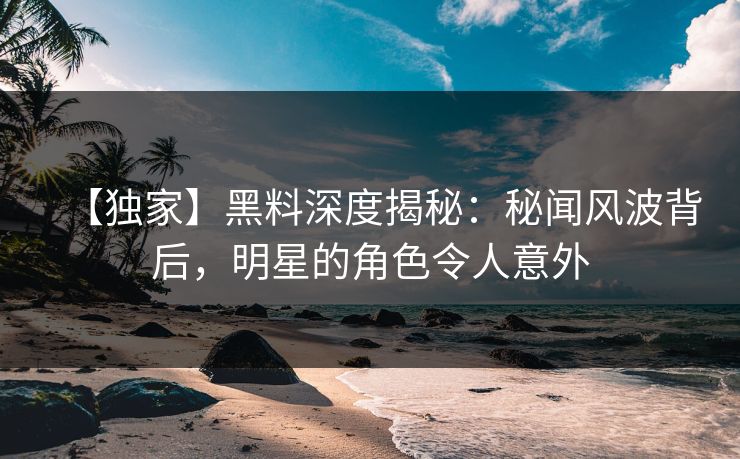 【独家】黑料深度揭秘：秘闻风波背后，明星的角色令人意外