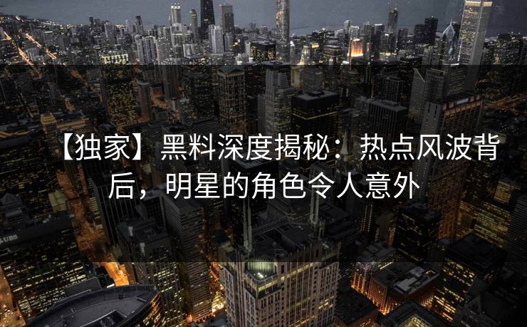 【独家】黑料深度揭秘：热点风波背后，明星的角色令人意外
