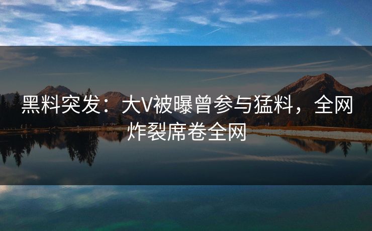 黑料突发：大V被曝曾参与猛料，全网炸裂席卷全网