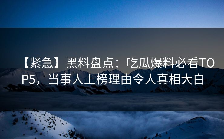 【紧急】黑料盘点：吃瓜爆料必看TOP5，当事人上榜理由令人真相大白