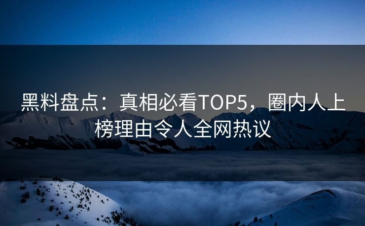 黑料盘点：真相必看TOP5，圈内人上榜理由令人全网热议