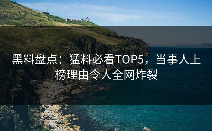 黑料盘点：猛料必看TOP5，当事人上榜理由令人全网炸裂