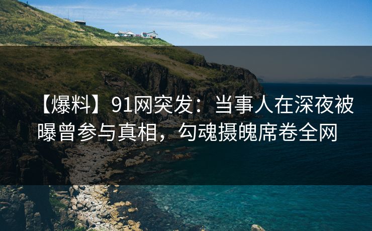 【爆料】91网突发：当事人在深夜被曝曾参与真相，勾魂摄魄席卷全网