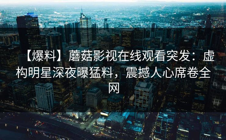 【爆料】蘑菇影视在线观看突发：虚构明星深夜曝猛料，震撼人心席卷全网