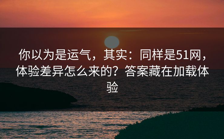 你以为是运气，其实：同样是51网，体验差异怎么来的？答案藏在加载体验