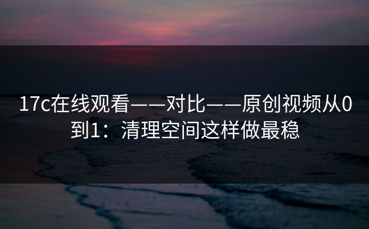 17c在线观看——对比——原创视频从0到1：清理空间这样做最稳