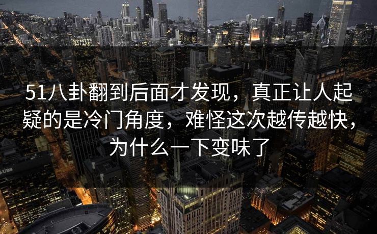 51八卦翻到后面才发现，真正让人起疑的是冷门角度，难怪这次越传越快，为什么一下变味了