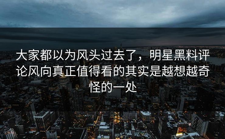 大家都以为风头过去了，明星黑料评论风向真正值得看的其实是越想越奇怪的一处