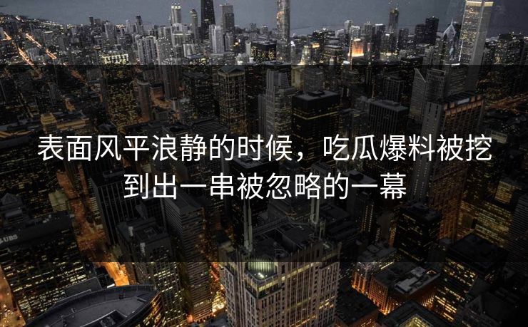 表面风平浪静的时候，吃瓜爆料被挖到出一串被忽略的一幕