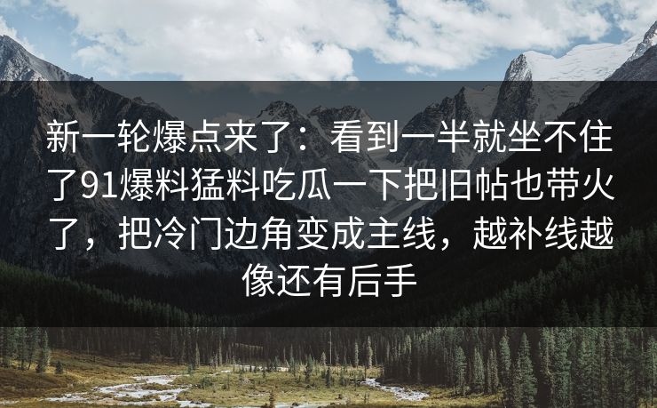 新一轮爆点来了：看到一半就坐不住了91爆料猛料吃瓜一下把旧帖也带火了，把冷门边角变成主线，越补线越像还有后手